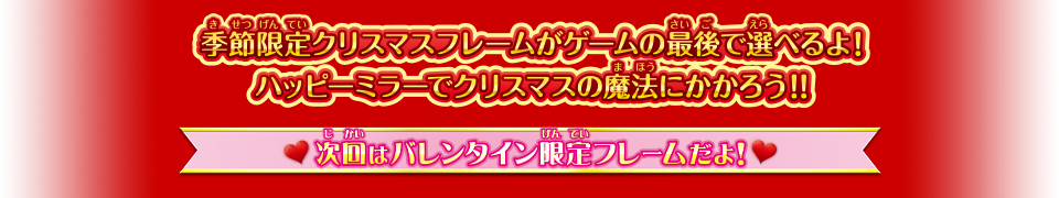 季節限定クリスマスフレームがゲームの最後で選べるよ！ ハッピーミラーでクリスマスの魔法にかかろう！！ 次回はバレンタイン限定フレームだよ！ お楽しみに！